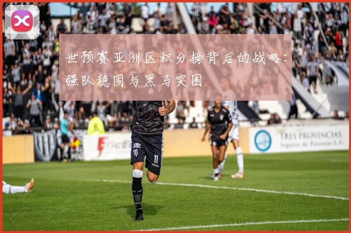 世预赛亚洲区积分榜背后的战略:强队稳固与黑马突围