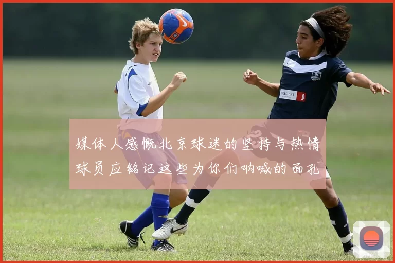 媒体人感慨北京球迷的坚持与热情球员应铭记这些为你们呐喊的面孔