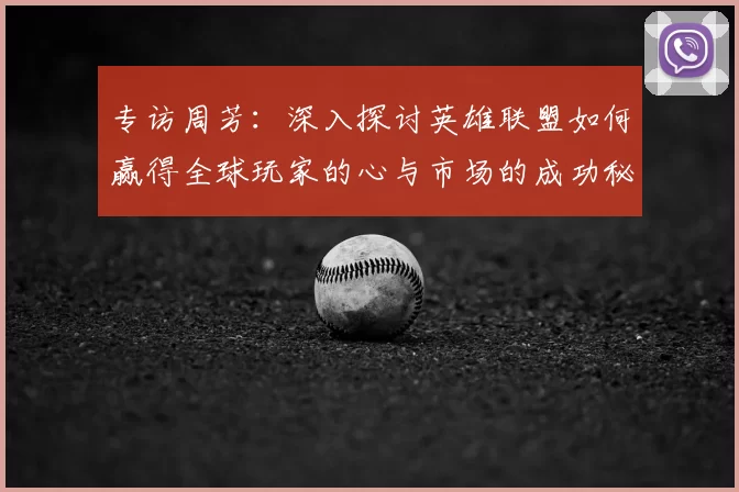 专访周芳:深入探讨英雄联盟如何赢得全球玩家的心与市场的成功秘诀