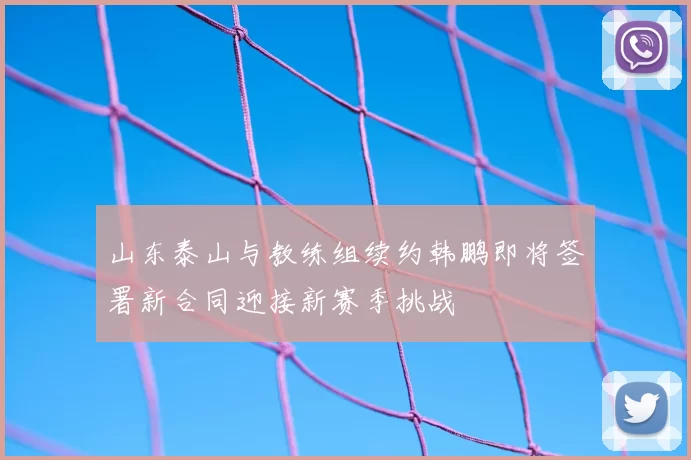山东泰山与教练组续约韩鹏即将签署新合同迎接新赛季挑战