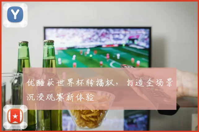 优酷获世界杯转播权，打造全场景沉浸观赛新体验
