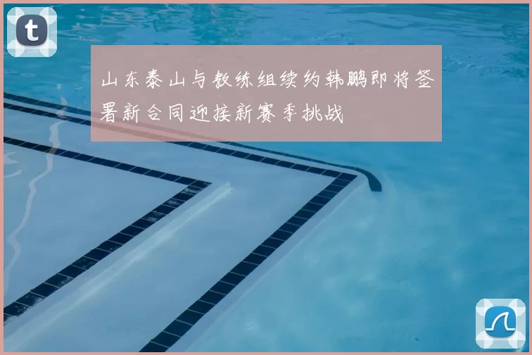 山东泰山与教练组续约韩鹏即将签署新合同迎接新赛季挑战