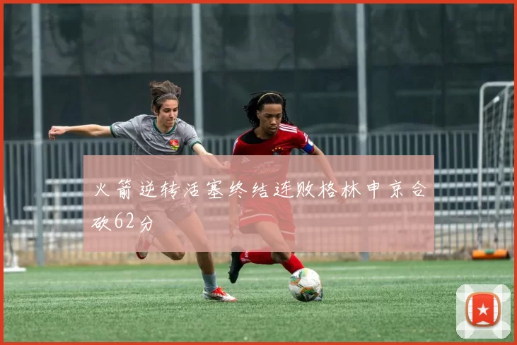 火箭逆转活塞终结连败格林申京合砍62分