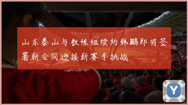 山东泰山与教练组续约韩鹏即将签署新合同迎接新赛季挑战