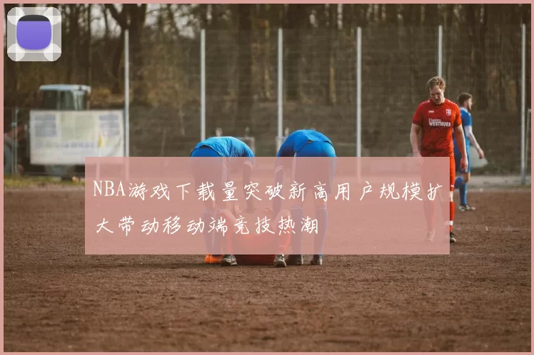 NBA游戏下载量突破新高用户规模扩大带动移动端竞技热潮