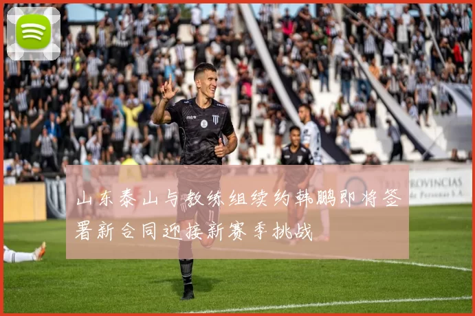 山东泰山与教练组续约韩鹏即将签署新合同迎接新赛季挑战