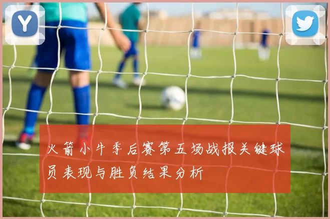 火箭小牛季后赛第五场战报关键球员表现与胜负结果分析