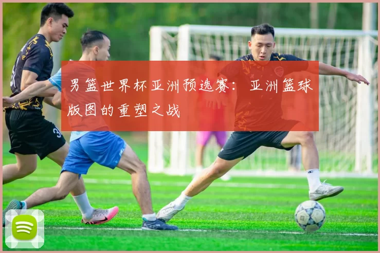 男篮世界杯亚洲预选赛:亚洲篮球版图的重塑之战