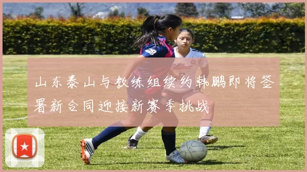 山东泰山与教练组续约韩鹏即将签署新合同迎接新赛季挑战