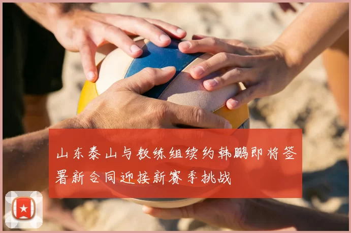 山东泰山与教练组续约韩鹏即将签署新合同迎接新赛季挑战