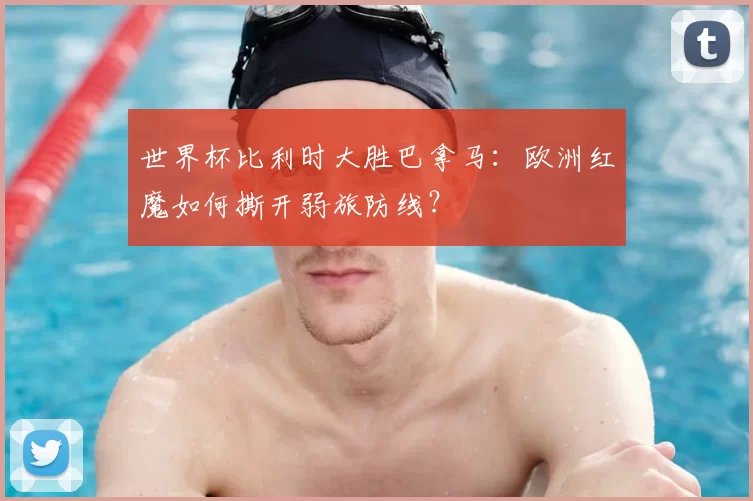 世界杯比利时大胜巴拿马：欧洲红魔如何撕开弱旅防线？