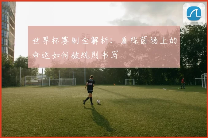 世界杯赛制全解析:看绿茵场上的命运如何被规则书写