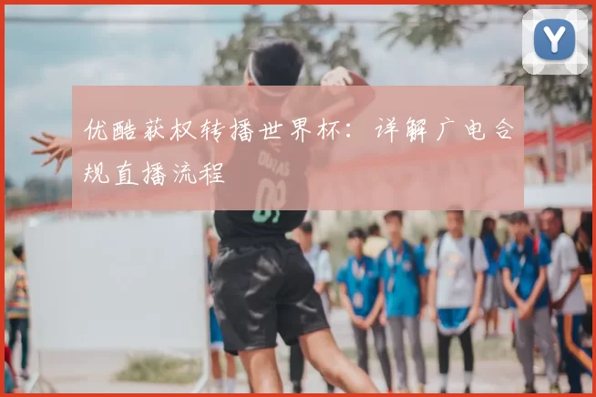 优酷获权转播世界杯:详解广电合规直播流程