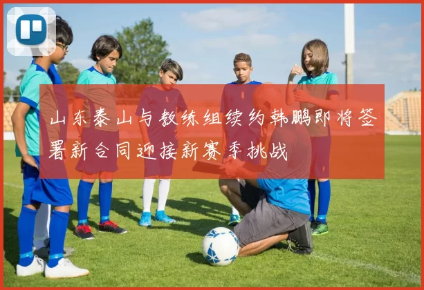 山东泰山与教练组续约韩鹏即将签署新合同迎接新赛季挑战