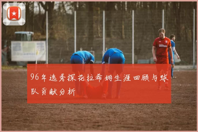 96年选秀探花拉希姆生涯回顾与球队贡献分析