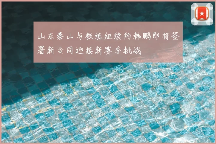 山东泰山与教练组续约韩鹏即将签署新合同迎接新赛季挑战