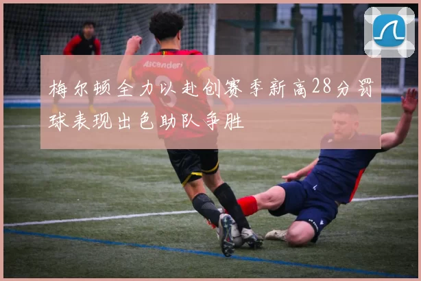 梅尔顿全力以赴创赛季新高28分罚球表现出色助队争胜
