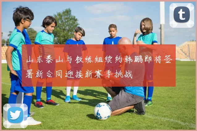 山东泰山与教练组续约韩鹏即将签署新合同迎接新赛季挑战