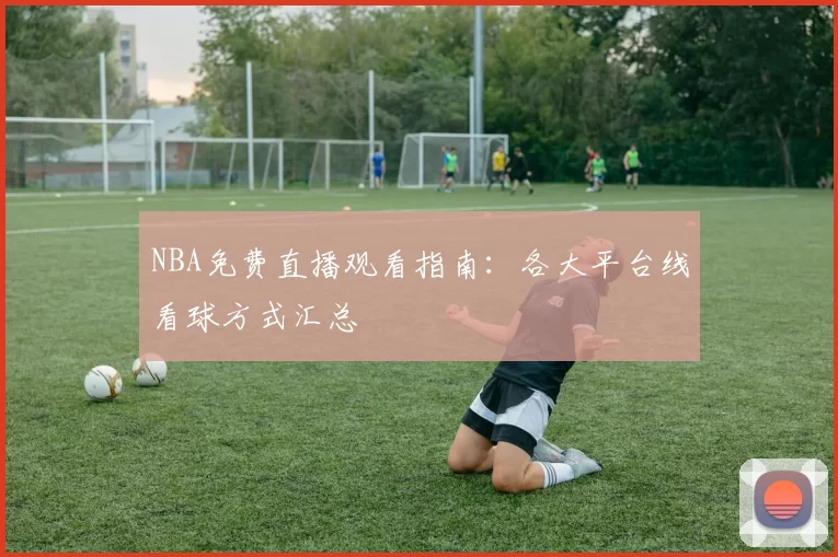 NBA免费直播观看指南：各大平台线看球方式汇总