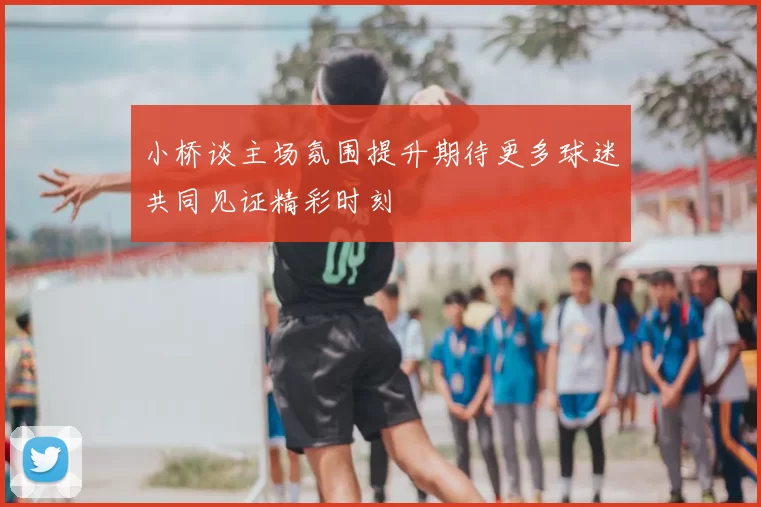 小桥谈主场氛围提升期待更多球迷共同见证精彩时刻
