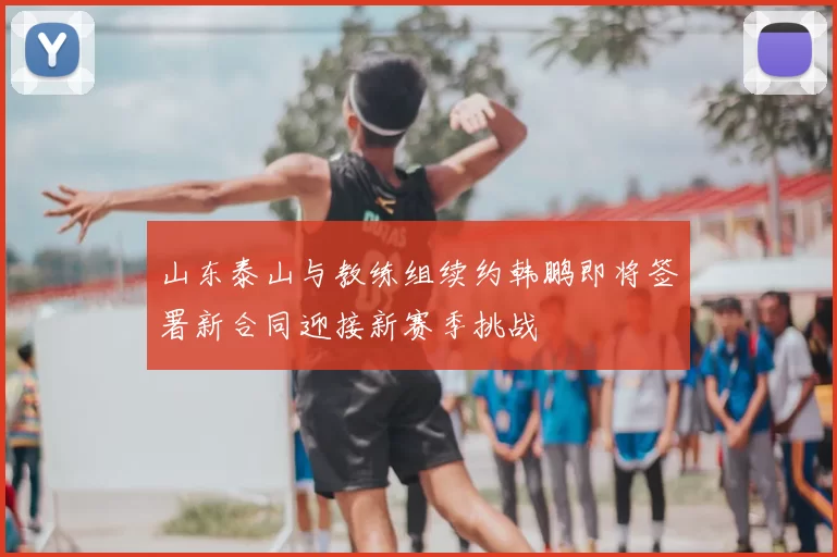 山东泰山与教练组续约韩鹏即将签署新合同迎接新赛季挑战