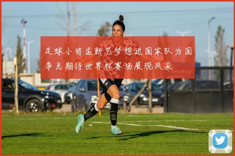 足球小将孟新艺梦想进国家队为国争光期待世界杯赛场展现风采