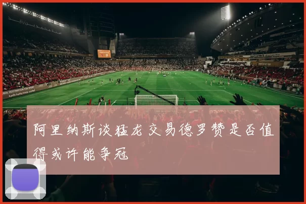 阿里纳斯谈猛龙交易德罗赞是否值得或许能争冠