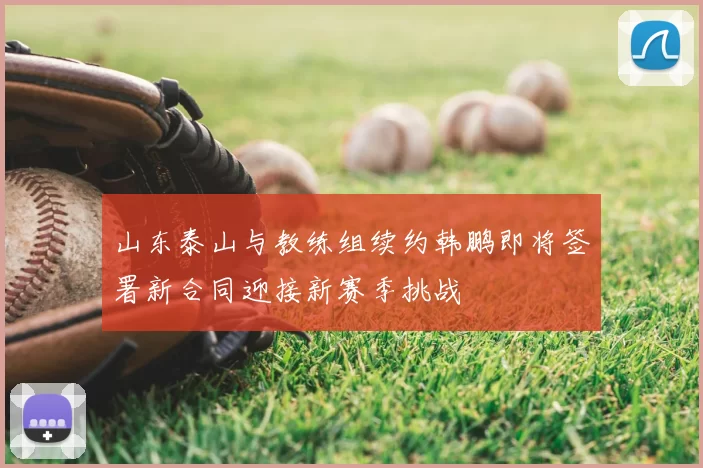 山东泰山与教练组续约韩鹏即将签署新合同迎接新赛季挑战