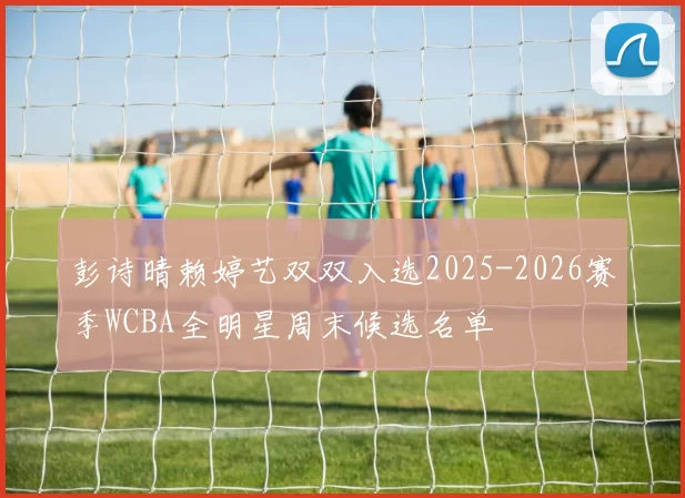 彭诗晴赖婷艺双双入选2025-2026赛季WCBA全明星周末候选名单