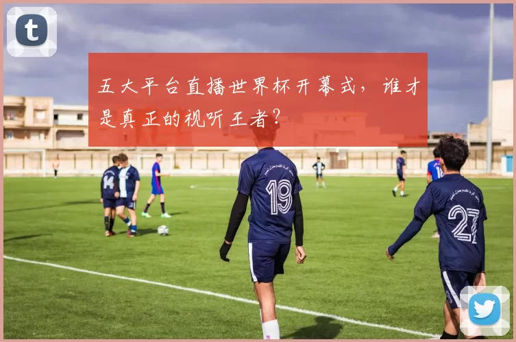 五大平台直播世界杯开幕式,谁才是真正的视听王者?