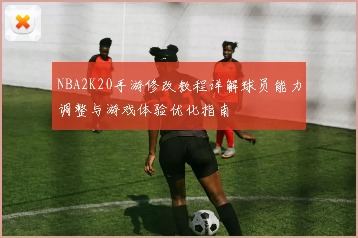 NBA2K20手游修改教程详解球员能力调整与游戏体验优化指南