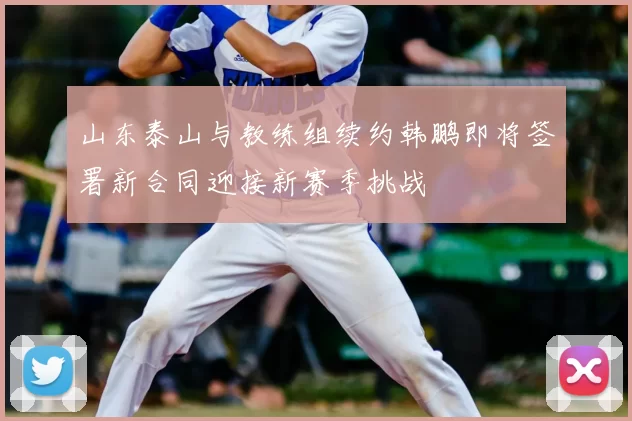 山东泰山与教练组续约韩鹏即将签署新合同迎接新赛季挑战