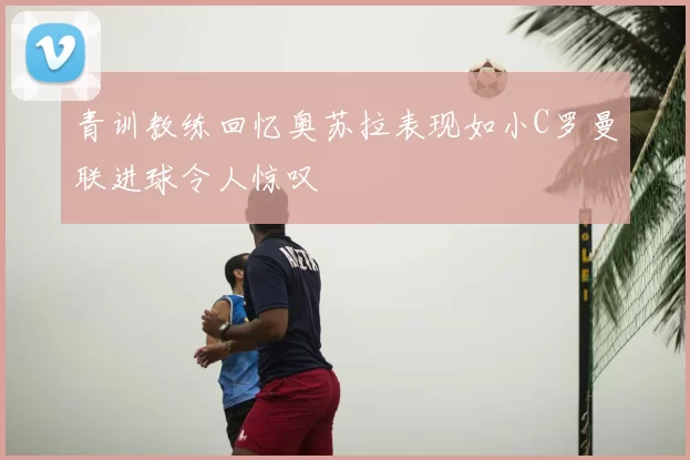 青训教练回忆奥苏拉表现如小C罗曼联进球令人惊叹