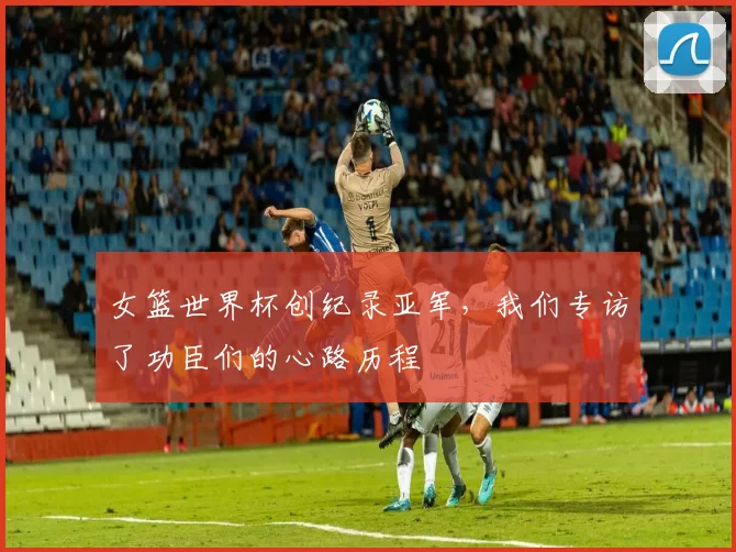 女篮世界杯创纪录亚军，我们专访了功臣们的心路历程