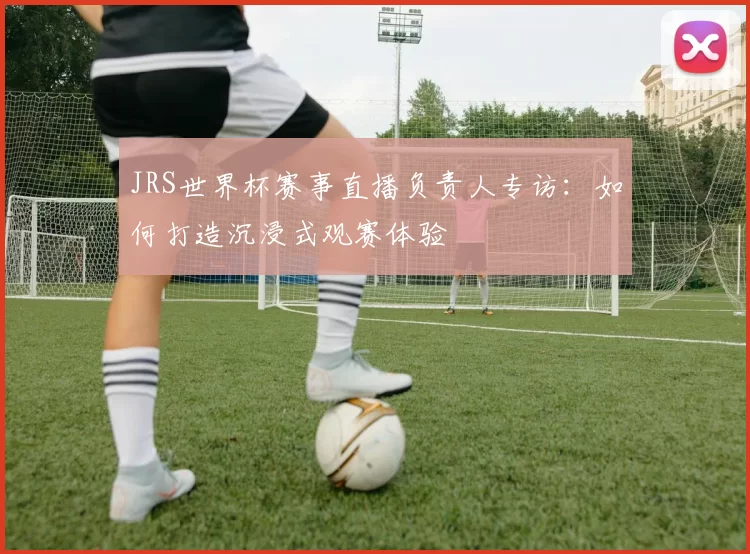 JRS世界杯赛事直播负责人专访:如何打造沉浸式观赛体验