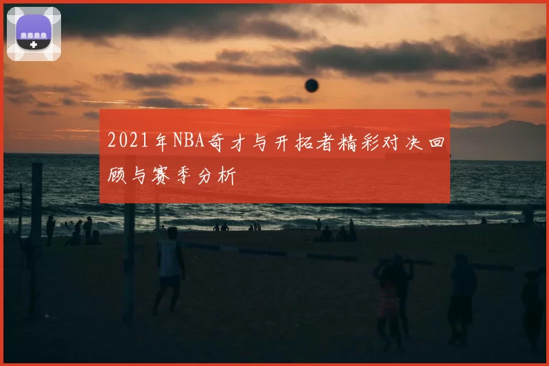 2021年NBA奇才与开拓者精彩对决回顾与赛季分析