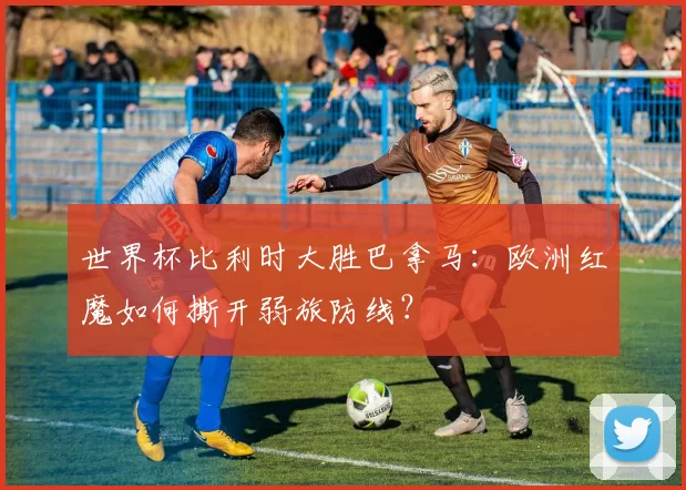 世界杯比利时大胜巴拿马：欧洲红魔如何撕开弱旅防线？