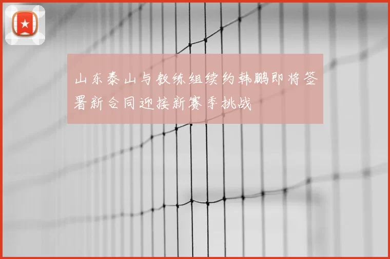 山东泰山与教练组续约韩鹏即将签署新合同迎接新赛季挑战