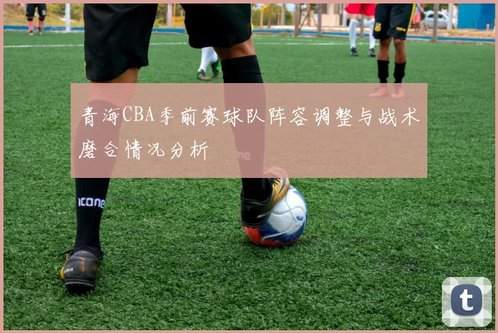 青海CBA季前赛球队阵容调整与战术磨合情况分析