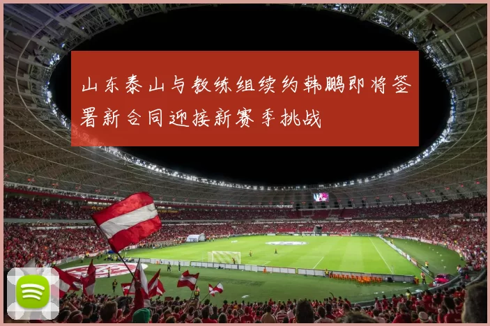 山东泰山与教练组续约韩鹏即将签署新合同迎接新赛季挑战
