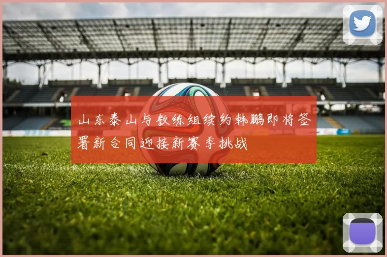 山东泰山与教练组续约韩鹏即将签署新合同迎接新赛季挑战