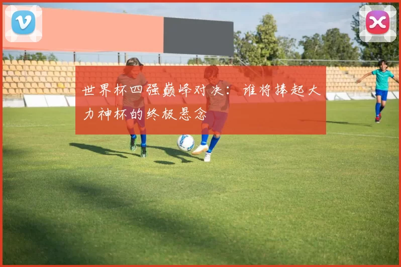 世界杯四强巅峰对决:谁将捧起大力神杯的终极悬念