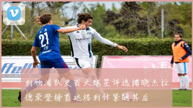 利物浦队史百大球星评选揭晓杰拉德荣登榜首达格利什紧随其后
