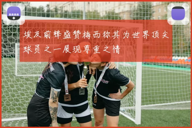 埃及前锋盛赞梅西称其为世界顶尖球员之一展现尊重之情