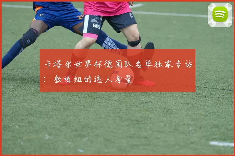 卡塔尔世界杯德国队名单独家专访：教练组的选人考量