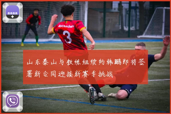山东泰山与教练组续约韩鹏即将签署新合同迎接新赛季挑战