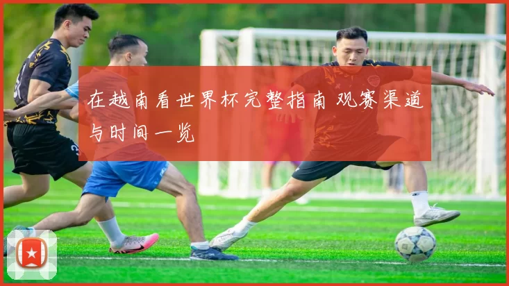 在越南看世界杯完整指南 观赛渠道与时间一览