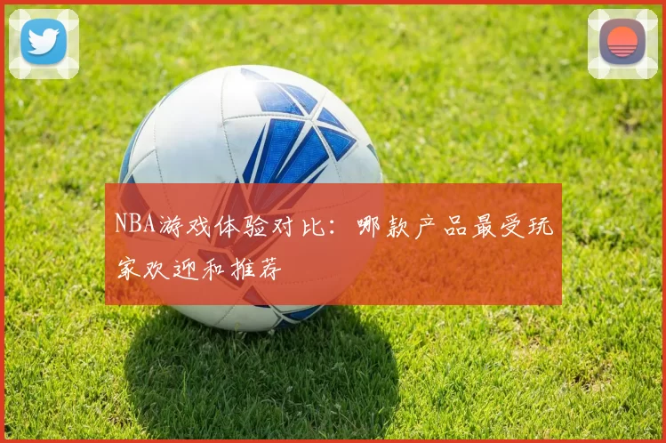 NBA游戏体验对比：哪款产品最受玩家欢迎和推荐