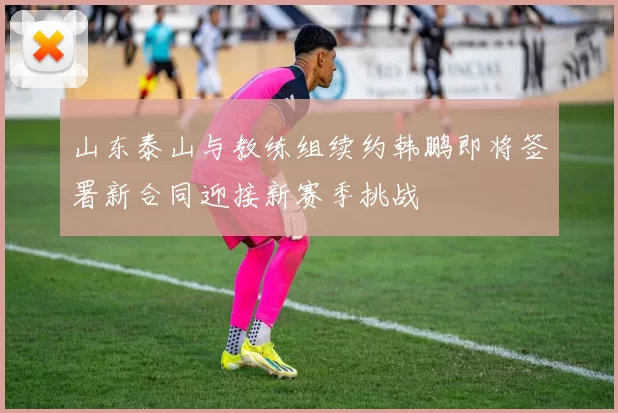 山东泰山与教练组续约韩鹏即将签署新合同迎接新赛季挑战