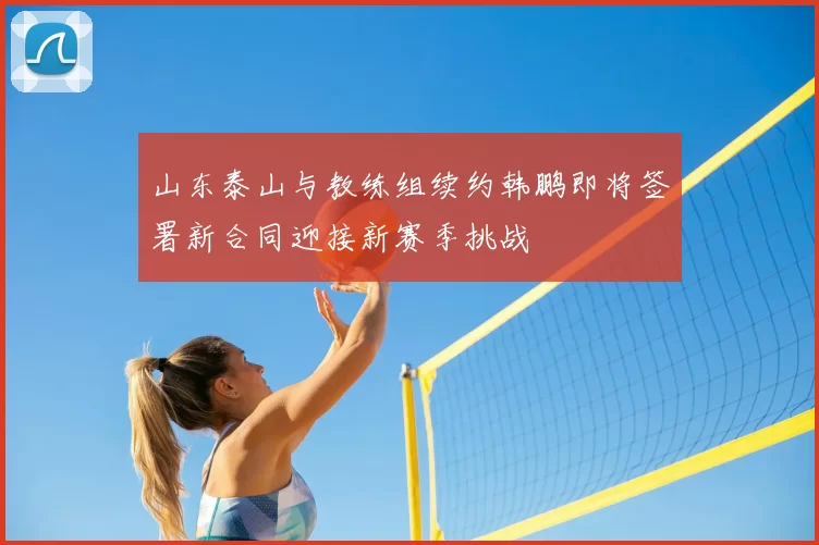 山东泰山与教练组续约韩鹏即将签署新合同迎接新赛季挑战